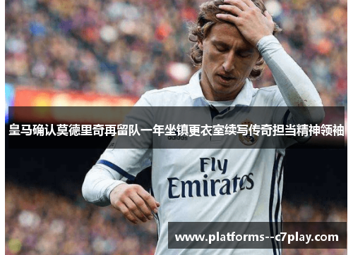 皇马确认莫德里奇再留队一年坐镇更衣室续写传奇担当精神领袖